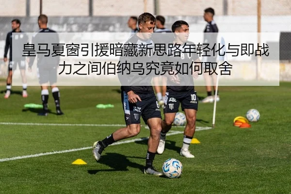 皇马夏窗引援暗藏新思路年轻化与即战力之间伯纳乌究竟如何取舍